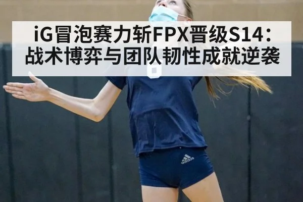 iG冒泡赛力斩FPX晋级S14:战术博弈与团队韧性成就逆袭